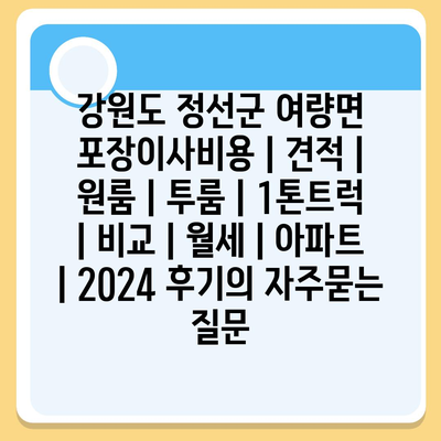 강원도 정선군 여량면 포장이사비용 | 견적 | 원룸 | 투룸 | 1톤트럭 | 비교 | 월세 | 아파트 | 2024 후기