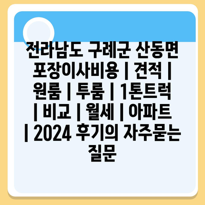 전라남도 구례군 산동면 포장이사비용 | 견적 | 원룸 | 투룸 | 1톤트럭 | 비교 | 월세 | 아파트 | 2024 후기