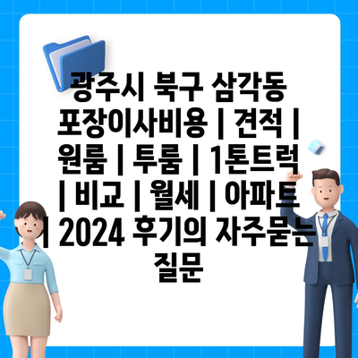 광주시 북구 삼각동 포장이사비용 | 견적 | 원룸 | 투룸 | 1톤트럭 | 비교 | 월세 | 아파트 | 2024 후기