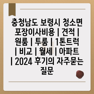 충청남도 보령시 청소면 포장이사비용 | 견적 | 원룸 | 투룸 | 1톤트럭 | 비교 | 월세 | 아파트 | 2024 후기