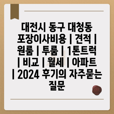 대전시 동구 대청동 포장이사비용 | 견적 | 원룸 | 투룸 | 1톤트럭 | 비교 | 월세 | 아파트 | 2024 후기