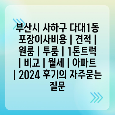 부산시 사하구 다대1동 포장이사비용 | 견적 | 원룸 | 투룸 | 1톤트럭 | 비교 | 월세 | 아파트 | 2024 후기