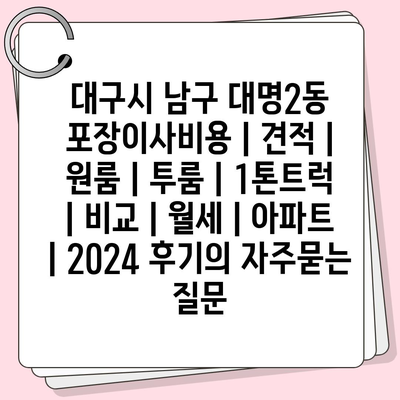 대구시 남구 대명2동 포장이사비용 | 견적 | 원룸 | 투룸 | 1톤트럭 | 비교 | 월세 | 아파트 | 2024 후기