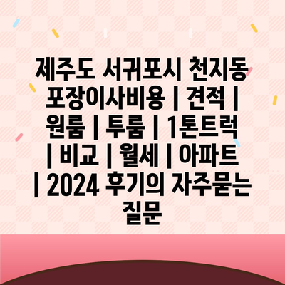 제주도 서귀포시 천지동 포장이사비용 | 견적 | 원룸 | 투룸 | 1톤트럭 | 비교 | 월세 | 아파트 | 2024 후기