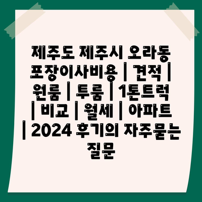 제주도 제주시 오라동 포장이사비용 | 견적 | 원룸 | 투룸 | 1톤트럭 | 비교 | 월세 | 아파트 | 2024 후기