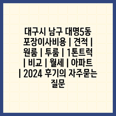 대구시 남구 대명5동 포장이사비용 | 견적 | 원룸 | 투룸 | 1톤트럭 | 비교 | 월세 | 아파트 | 2024 후기