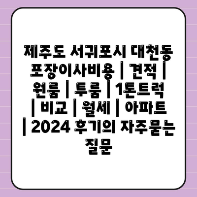 제주도 서귀포시 대천동 포장이사비용 | 견적 | 원룸 | 투룸 | 1톤트럭 | 비교 | 월세 | 아파트 | 2024 후기