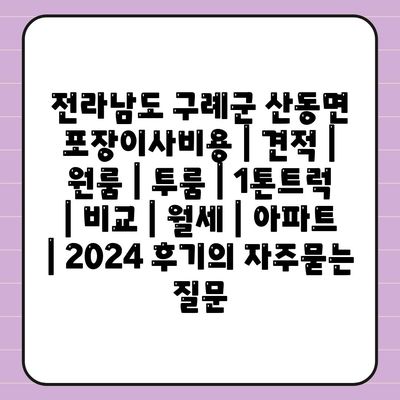 전라남도 구례군 산동면 포장이사비용 | 견적 | 원룸 | 투룸 | 1톤트럭 | 비교 | 월세 | 아파트 | 2024 후기