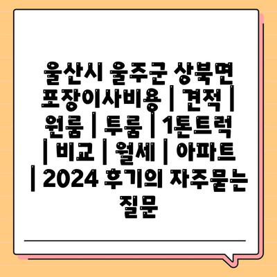 울산시 울주군 상북면 포장이사비용 | 견적 | 원룸 | 투룸 | 1톤트럭 | 비교 | 월세 | 아파트 | 2024 후기