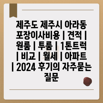 제주도 제주시 아라동 포장이사비용 | 견적 | 원룸 | 투룸 | 1톤트럭 | 비교 | 월세 | 아파트 | 2024 후기