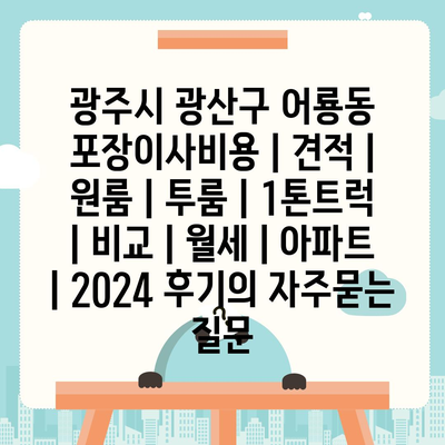 광주시 광산구 어룡동 포장이사비용 | 견적 | 원룸 | 투룸 | 1톤트럭 | 비교 | 월세 | 아파트 | 2024 후기