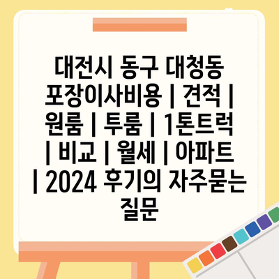 대전시 동구 대청동 포장이사비용 | 견적 | 원룸 | 투룸 | 1톤트럭 | 비교 | 월세 | 아파트 | 2024 후기