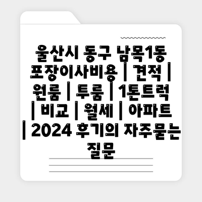 울산시 동구 남목1동 포장이사비용 | 견적 | 원룸 | 투룸 | 1톤트럭 | 비교 | 월세 | 아파트 | 2024 후기