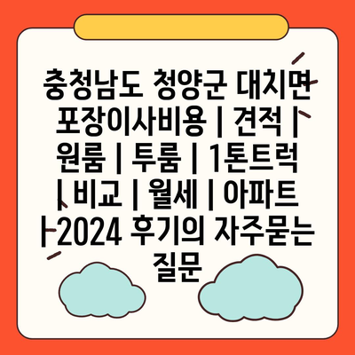 충청남도 청양군 대치면 포장이사비용 | 견적 | 원룸 | 투룸 | 1톤트럭 | 비교 | 월세 | 아파트 | 2024 후기