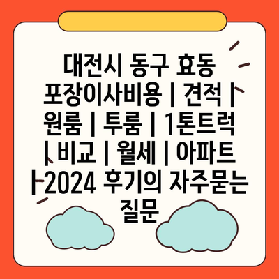 대전시 동구 효동 포장이사비용 | 견적 | 원룸 | 투룸 | 1톤트럭 | 비교 | 월세 | 아파트 | 2024 후기