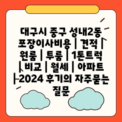 대구시 중구 성내2동 포장이사비용 | 견적 | 원룸 | 투룸 | 1톤트럭 | 비교 | 월세 | 아파트 | 2024 후기