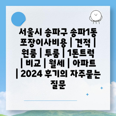 서울시 송파구 송파1동 포장이사비용 | 견적 | 원룸 | 투룸 | 1톤트럭 | 비교 | 월세 | 아파트 | 2024 후기