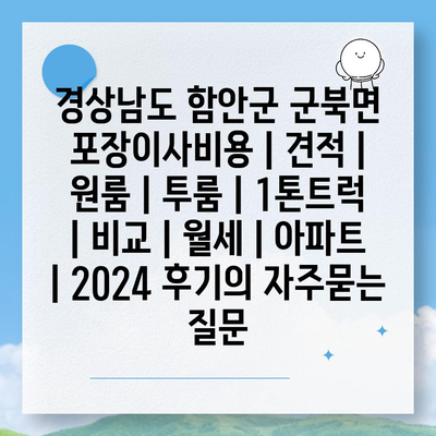 경상남도 함안군 군북면 포장이사비용 | 견적 | 원룸 | 투룸 | 1톤트럭 | 비교 | 월세 | 아파트 | 2024 후기