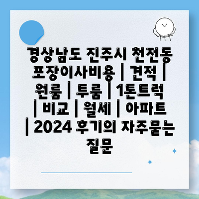 경상남도 진주시 천전동 포장이사비용 | 견적 | 원룸 | 투룸 | 1톤트럭 | 비교 | 월세 | 아파트 | 2024 후기