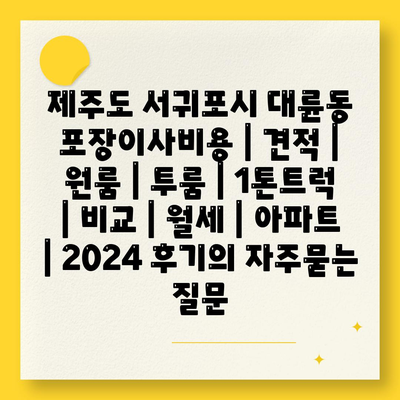 제주도 서귀포시 대륜동 포장이사비용 | 견적 | 원룸 | 투룸 | 1톤트럭 | 비교 | 월세 | 아파트 | 2024 후기