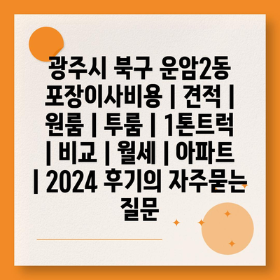 광주시 북구 운암2동 포장이사비용 | 견적 | 원룸 | 투룸 | 1톤트럭 | 비교 | 월세 | 아파트 | 2024 후기