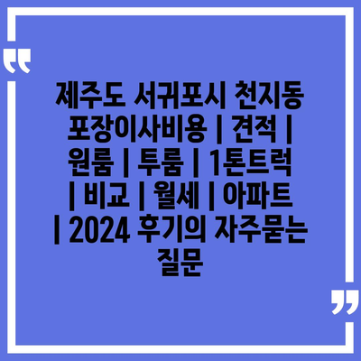 제주도 서귀포시 천지동 포장이사비용 | 견적 | 원룸 | 투룸 | 1톤트럭 | 비교 | 월세 | 아파트 | 2024 후기