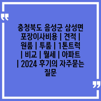 충청북도 음성군 삼성면 포장이사비용 | 견적 | 원룸 | 투룸 | 1톤트럭 | 비교 | 월세 | 아파트 | 2024 후기