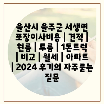 울산시 울주군 서생면 포장이사비용 | 견적 | 원룸 | 투룸 | 1톤트럭 | 비교 | 월세 | 아파트 | 2024 후기