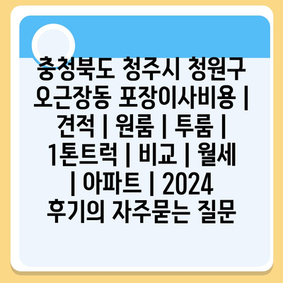 충청북도 청주시 청원구 오근장동 포장이사비용 | 견적 | 원룸 | 투룸 | 1톤트럭 | 비교 | 월세 | 아파트 | 2024 후기