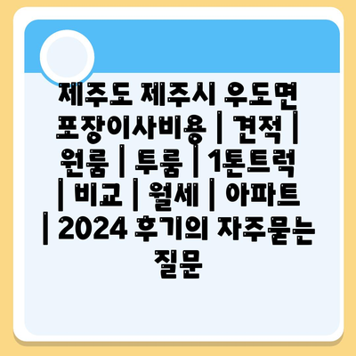 제주도 제주시 우도면 포장이사비용 | 견적 | 원룸 | 투룸 | 1톤트럭 | 비교 | 월세 | 아파트 | 2024 후기