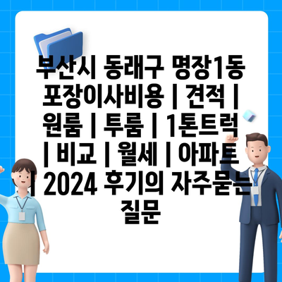 부산시 동래구 명장1동 포장이사비용 | 견적 | 원룸 | 투룸 | 1톤트럭 | 비교 | 월세 | 아파트 | 2024 후기