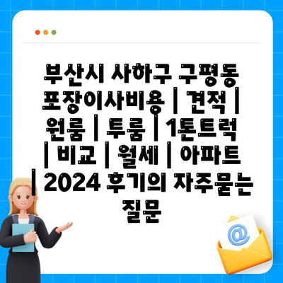 부산시 사하구 구평동 포장이사비용 | 견적 | 원룸 | 투룸 | 1톤트럭 | 비교 | 월세 | 아파트 | 2024 후기