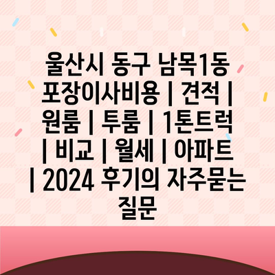 울산시 동구 남목1동 포장이사비용 | 견적 | 원룸 | 투룸 | 1톤트럭 | 비교 | 월세 | 아파트 | 2024 후기