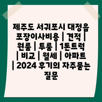 제주도 서귀포시 대정읍 포장이사비용 | 견적 | 원룸 | 투룸 | 1톤트럭 | 비교 | 월세 | 아파트 | 2024 후기