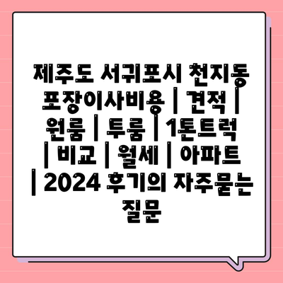 제주도 서귀포시 천지동 포장이사비용 | 견적 | 원룸 | 투룸 | 1톤트럭 | 비교 | 월세 | 아파트 | 2024 후기