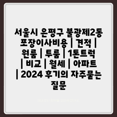 서울시 은평구 불광제2동 포장이사비용 | 견적 | 원룸 | 투룸 | 1톤트럭 | 비교 | 월세 | 아파트 | 2024 후기