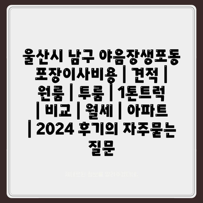 울산시 남구 야음장생포동 포장이사비용 | 견적 | 원룸 | 투룸 | 1톤트럭 | 비교 | 월세 | 아파트 | 2024 후기