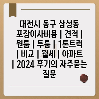 대전시 동구 삼성동 포장이사비용 | 견적 | 원룸 | 투룸 | 1톤트럭 | 비교 | 월세 | 아파트 | 2024 후기