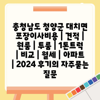 충청남도 청양군 대치면 포장이사비용 | 견적 | 원룸 | 투룸 | 1톤트럭 | 비교 | 월세 | 아파트 | 2024 후기