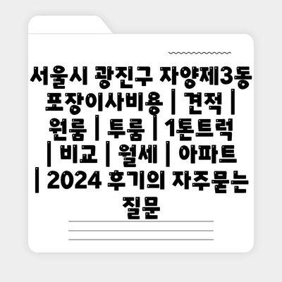 서울시 광진구 자양제3동 포장이사비용 | 견적 | 원룸 | 투룸 | 1톤트럭 | 비교 | 월세 | 아파트 | 2024 후기