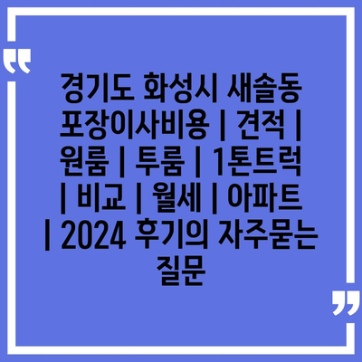 경기도 화성시 새솔동 포장이사비용 | 견적 | 원룸 | 투룸 | 1톤트럭 | 비교 | 월세 | 아파트 | 2024 후기